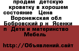 продам  детскую кроватку в хорошем состояние › Цена ­ 6 000 - Воронежская обл., Бобровский р-н, Ясенки п. Дети и материнство » Мебель   